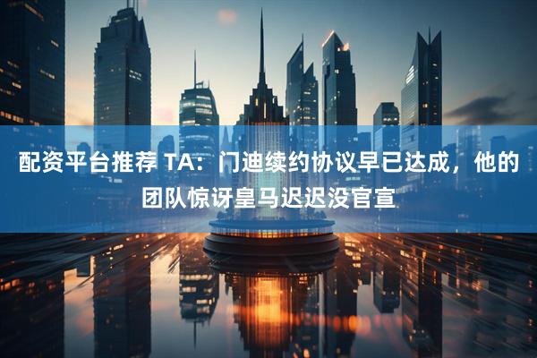 配资平台推荐 TA：门迪续约协议早已达成，他的团队惊讶皇马迟迟没官宣