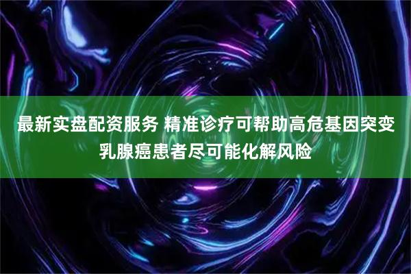 最新实盘配资服务 精准诊疗可帮助高危基因突变乳腺癌患者尽可能化解风险