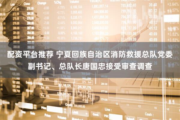 配资平台推荐 宁夏回族自治区消防救援总队党委副书记、总队长唐国忠接受审查调查