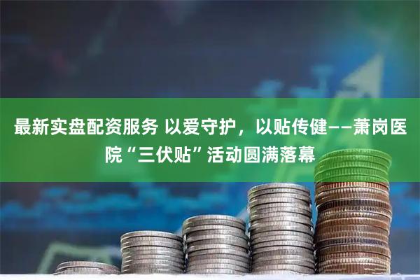 最新实盘配资服务 以爱守护，以贴传健——萧岗医院“三伏贴”活动圆满落幕