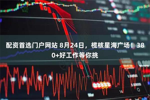 配资首选门户网站 8月24日，榄核星海广场！380+好工作等你挑