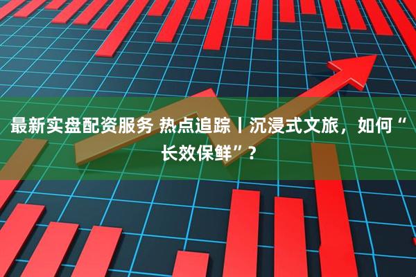 最新实盘配资服务 热点追踪丨沉浸式文旅，如何“长效保鲜”？