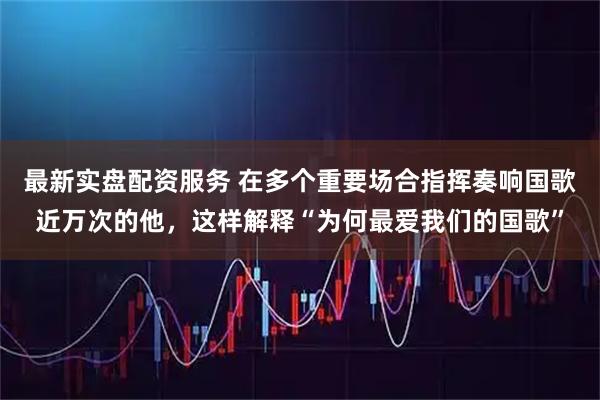 最新实盘配资服务 在多个重要场合指挥奏响国歌近万次的他，这样解释“为何最爱我们的国歌”