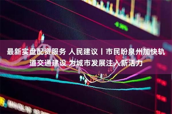 最新实盘配资服务 人民建议丨市民盼泉州加快轨道交通建设 为城市发展注入新活力