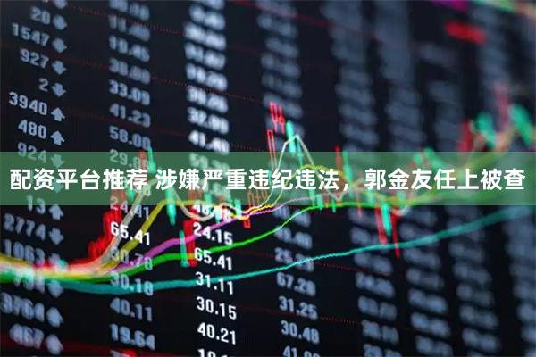 配资平台推荐 涉嫌严重违纪违法，郭金友任上被查