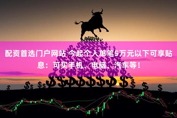 配资首选门户网站 今起个人单笔5万元以下可享贴息：可买手机、电脑、汽车等！
