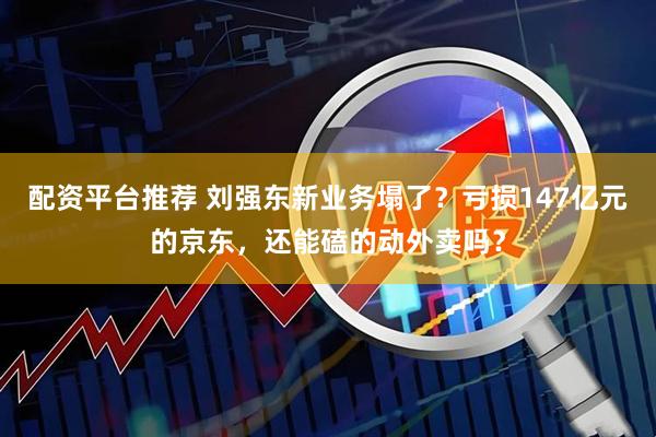 配资平台推荐 刘强东新业务塌了？亏损147亿元的京东，还能磕的动外卖吗？