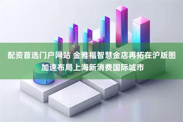 配资首选门户网站 金雅福智慧金店再拓在沪版图 加速布局上海新消费国际城市