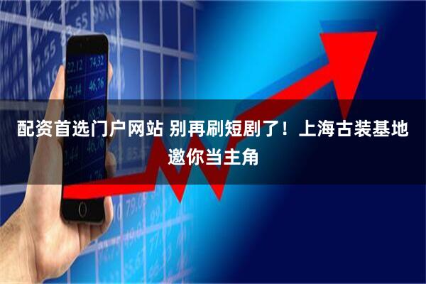 配资首选门户网站 别再刷短剧了！上海古装基地邀你当主角