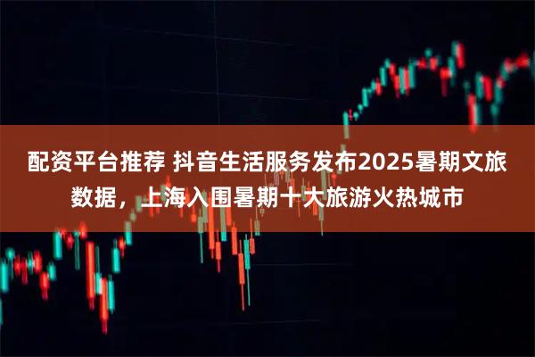 配资平台推荐 抖音生活服务发布2025暑期文旅数据，上海入围暑期十大旅游火热城市