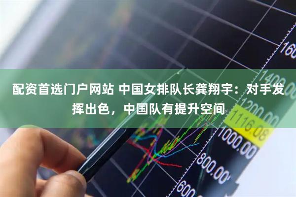 配资首选门户网站 中国女排队长龚翔宇：对手发挥出色，中国队有提升空间