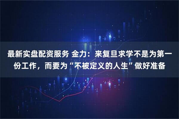 最新实盘配资服务 金力：来复旦求学不是为第一份工作，而要为“不被定义的人生”做好准备