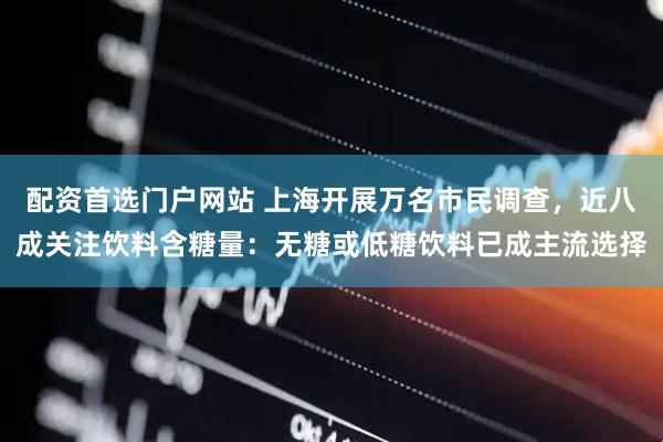 配资首选门户网站 上海开展万名市民调查，近八成关注饮料含糖量：无糖或低糖饮料已成主流选择
