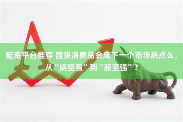 配资平台推荐 国货消费品会成下一个市场热点么，从“锅坚强”到“股坚强”？