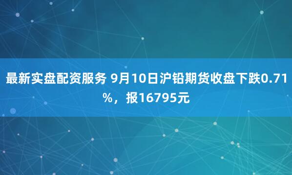 最新实盘配资服务 9月10日沪铅期货收盘下跌0.71%，报16795元