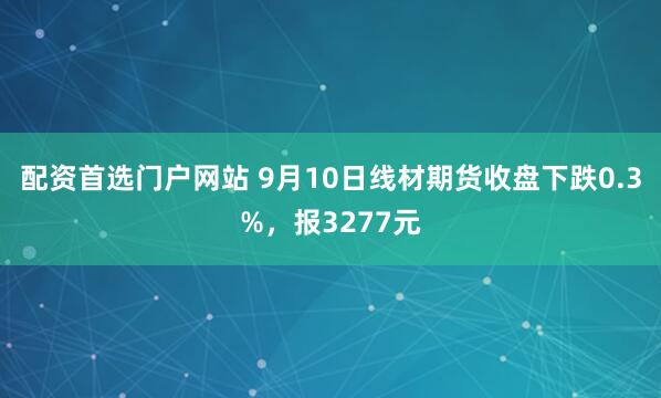 配资首选门户网站 9月10日线材期货收盘下跌0.3%，报3277元