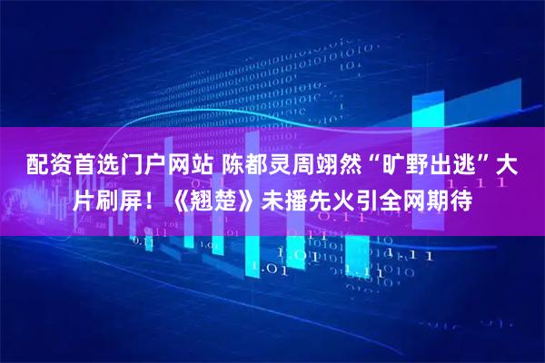 配资首选门户网站 陈都灵周翊然“旷野出逃”大片刷屏！《翘楚》未播先火引全网期待