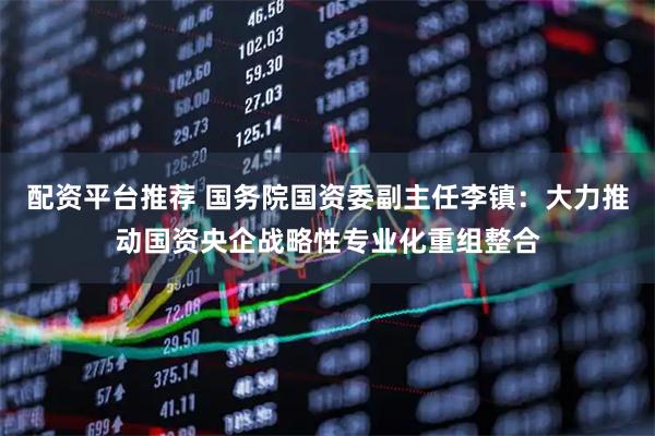 配资平台推荐 国务院国资委副主任李镇：大力推动国资央企战略性专业化重组整合