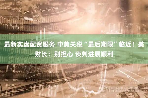 最新实盘配资服务 中美关税“最后期限”临近！美财长：别担心 谈判进展顺利