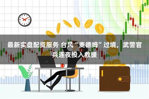 最新实盘配资服务 台风“麦德姆”过境，武警官兵连夜投入救援