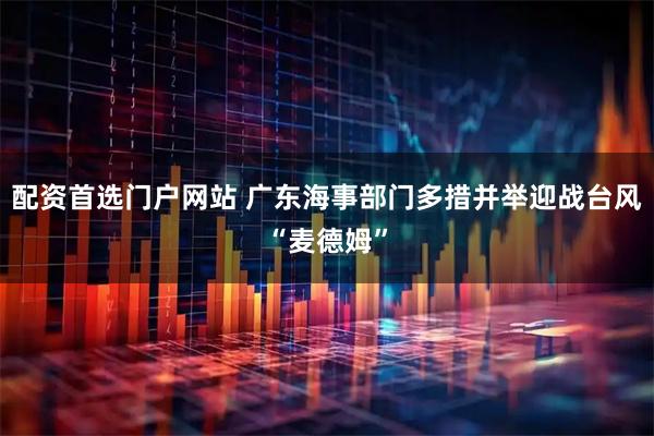 配资首选门户网站 广东海事部门多措并举迎战台风“麦德姆”