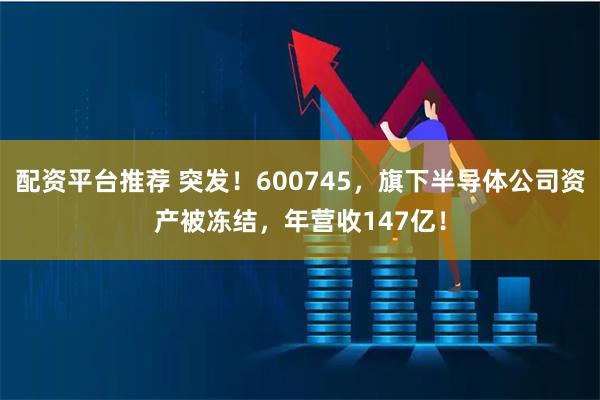 配资平台推荐 突发！600745，旗下半导体公司资产被冻结，年营收147亿！
