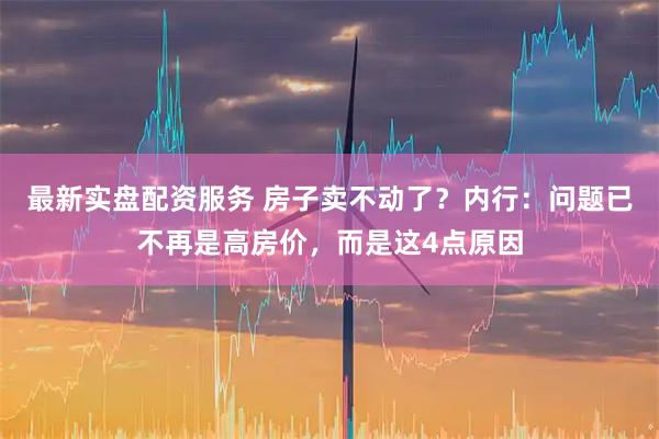 最新实盘配资服务 房子卖不动了？内行：问题已不再是高房价，而是这4点原因