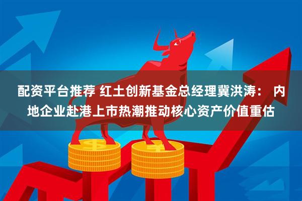 配资平台推荐 红土创新基金总经理冀洪涛： 内地企业赴港上市热潮推动核心资产价值重估