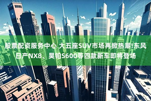 股票配资服务中心 大五座SUV市场再掀热潮!东风日产NX8、昊铂S600等四款新车即将登场