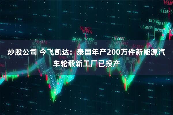 炒股公司 今飞凯达：泰国年产200万件新能源汽车轮毂新工厂已投产