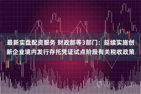 最新实盘配资服务 财政部等3部门：延续实施创新企业境内发行存托凭证试点阶段有关税收政策