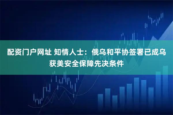 配资门户网址 知情人士：俄乌和平协签署已成乌获美安全保障先决条件