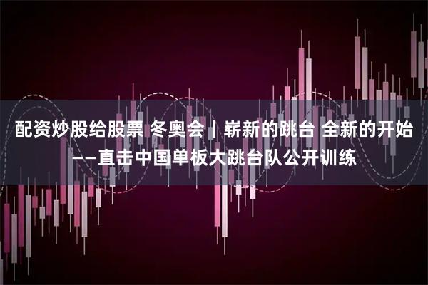 配资炒股给股票 冬奥会｜崭新的跳台 全新的开始——直击中国单板大跳台队公开训练