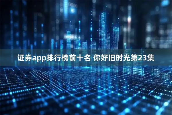 证券app排行榜前十名 你好旧时光第23集