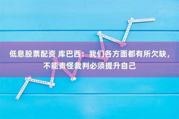 低息股票配资 库巴西：我们各方面都有所欠缺，不能责怪裁判必须提升自己