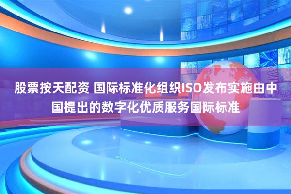 股票按天配资 国际标准化组织ISO发布实施由中国提出的数字化优质服务国际标准