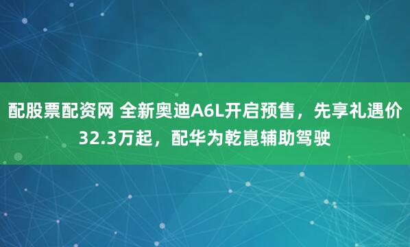 配股票配资网 全新奥迪A6L开启预售，先享礼遇价32.3万起，配华为乾崑辅助驾驶