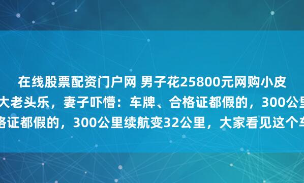 在线股票配资门户网 男子花25800元网购小皮卡,竟收到长4.5米超大老头乐,妻子吓懵:车牌、合格证都假的,300公里续航变32公里,大家看见这个车都笑