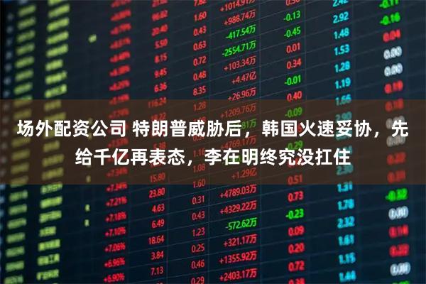 场外配资公司 特朗普威胁后,韩国火速妥协,先给千亿再表态,李在明终究没扛住