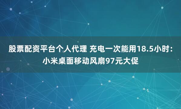 股票配资平台个人代理 充电一次能用18.5小时:小米桌面移动风扇97元大促