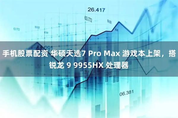 手机股票配资 华硕天选7 Pro Max 游戏本上架，搭锐龙 9 9955HX 处理器