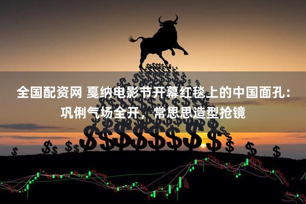 全国配资网 戛纳电影节开幕红毯上的中国面孔：巩俐气场全开，常思思造型抢镜