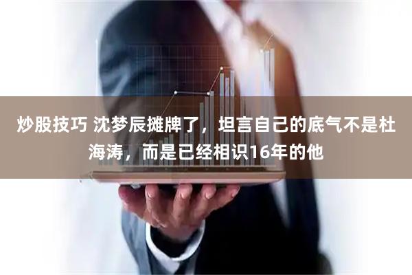 炒股技巧 沈梦辰摊牌了，坦言自己的底气不是杜海涛，而是已经相识16年的他