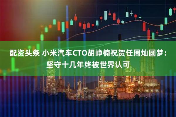 配资头条 小米汽车CTO胡峥楠祝贺任周灿圆梦：坚守十几年终被世界认可