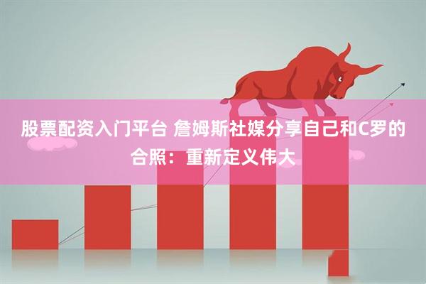 股票配资入门平台 詹姆斯社媒分享自己和C罗的合照：重新定义伟大