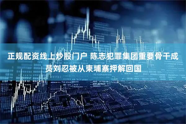 正规配资线上炒股门户 陈志犯罪集团重要骨干成员刘忍被从柬埔寨押解回国