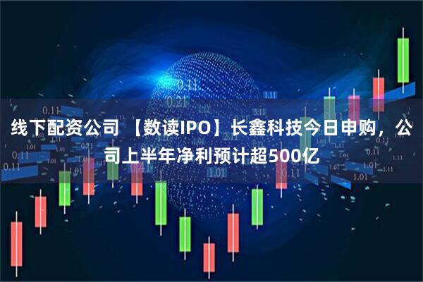 线下配资公司 【数读IPO】长鑫科技今日申购，公司上半年净利预计超500亿