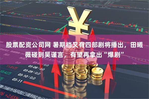 股票配资公司网 暑期档又有四部剧将播出，田曦薇碰到吴谨言，有望再拿出“爆剧”
