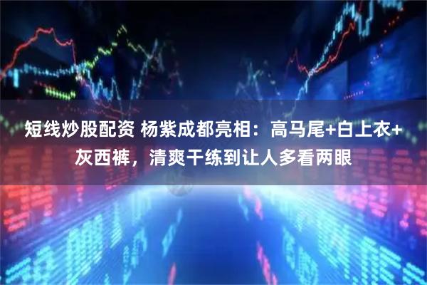 短线炒股配资 杨紫成都亮相：高马尾+白上衣+灰西裤，清爽干练到让人多看两眼