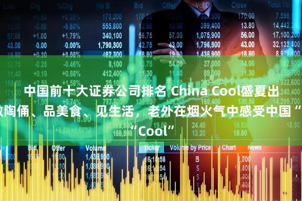 中国前十大证券公司排名 China Cool盛夏出圈丨做陶俑、品美食、见生活，老外在烟火气中感受中国“Cool”
